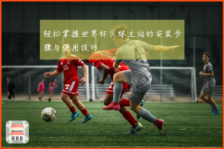 轻松掌握世界杯买球主站的安装步骤与使用技巧