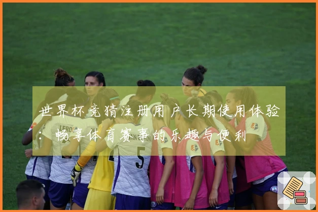 世界杯竞猜注册用户长期使用体验:畅享体育赛事的乐趣与便利
