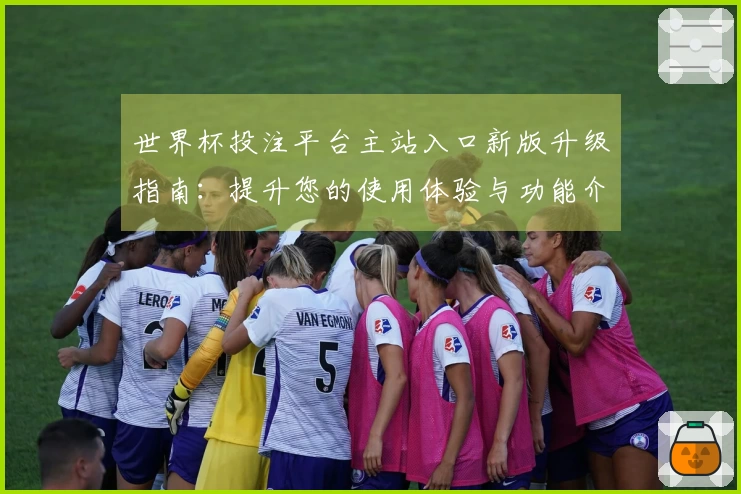 世界杯投注平台主站入口新版升级指南:提升您的使用体验与功能介绍